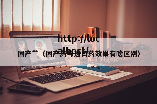 国产艹（国产药与进口药效果有啥区别）